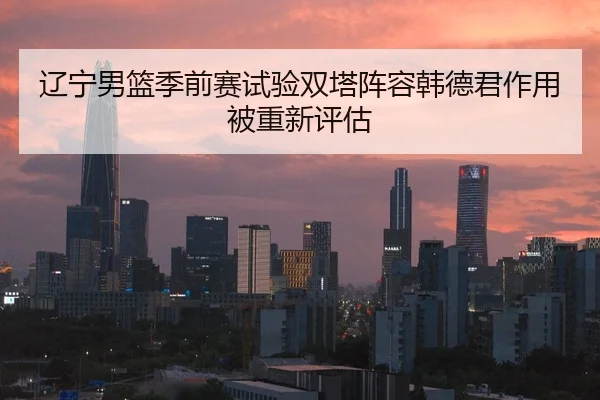 辽宁男篮季前赛试验双塔阵容韩德君作用被重新评估 - FBSPORTS