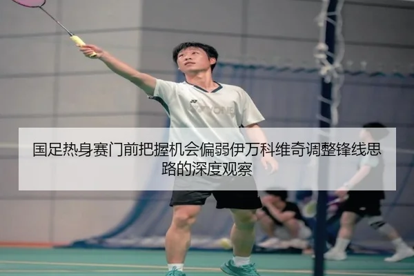 国足热身赛门前把握机会偏弱伊万科维奇调整锋线思路的深度观察 - FBSPORTS