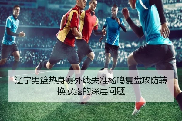 辽宁男篮热身赛外线失准杨鸣复盘攻防转换暴露的深层问题 - FBSPORTS