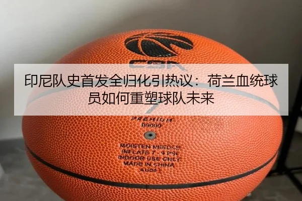 印尼队史首发全归化引热议：荷兰血统球员如何重塑球队未来 - FBSPORTS
